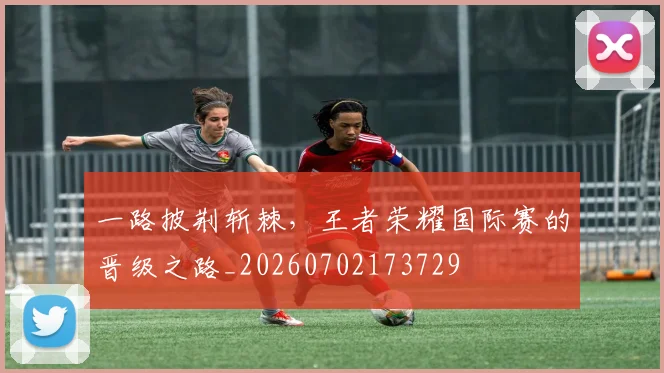 一路披荆斩棘，王者荣耀国际赛的晋级之路_20260702173729