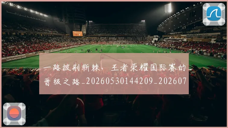 一路披荆斩棘，王者荣耀国际赛的晋级之路_20260530144209_20260702173731