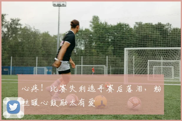 心疼！比赛失利选手赛后落泪，粉丝暖心鼓励太有爱