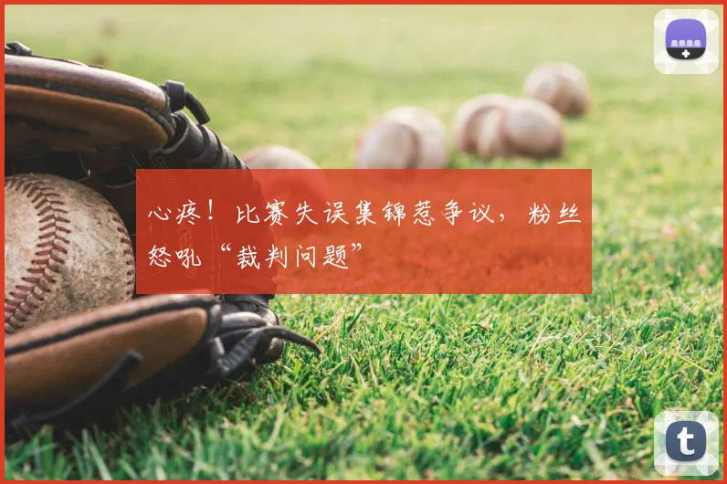 心疼！比赛失误集锦惹争议，粉丝怒吼“裁判问题”