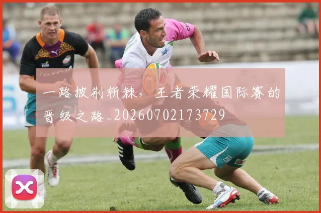 一路披荆斩棘，王者荣耀国际赛的晋级之路_20260702173729