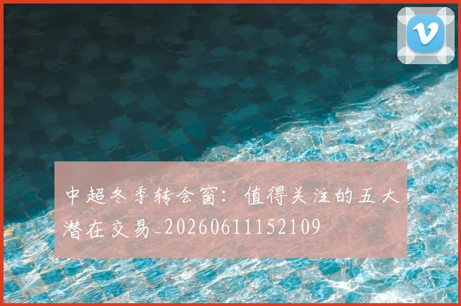 中超冬季转会窗：值得关注的五大潜在交易_20260611152109
