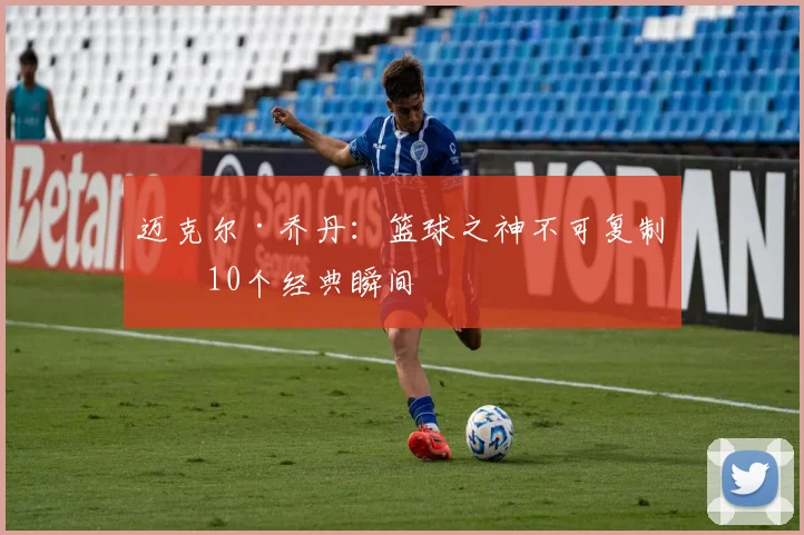 迈克尔·乔丹:篮球之神不可复制的10个经典瞬间