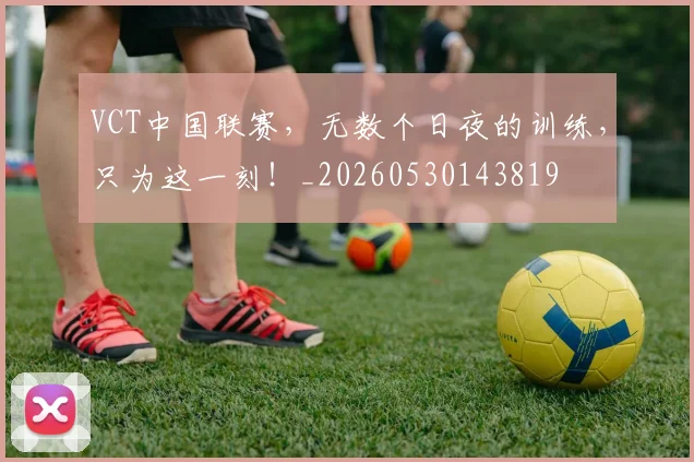 VCT中国联赛,无数个日夜的训练,只为这一刻!_20260530143819