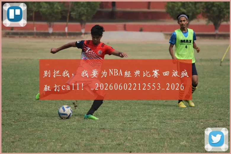 别拦我,我要为NBA经典比赛回放疯狂打call!_20260602212553_20260704173846