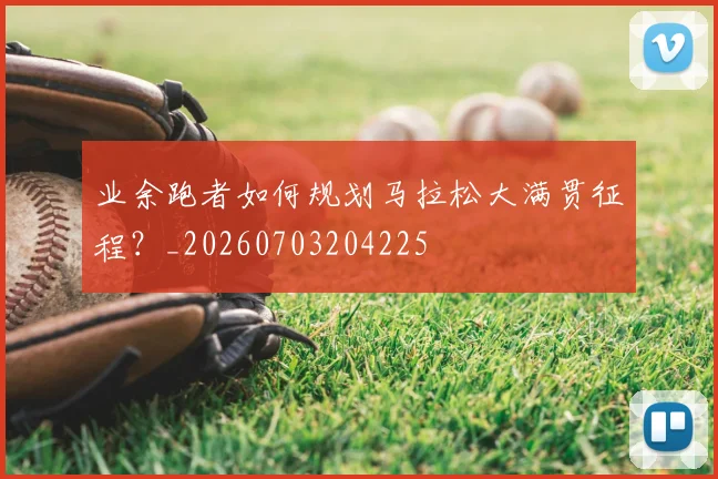 业余跑者如何规划马拉松大满贯征程？_20260703204225