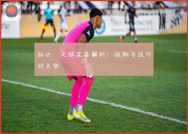 孙兴慜足球装备解析：战靴与技巧的关联