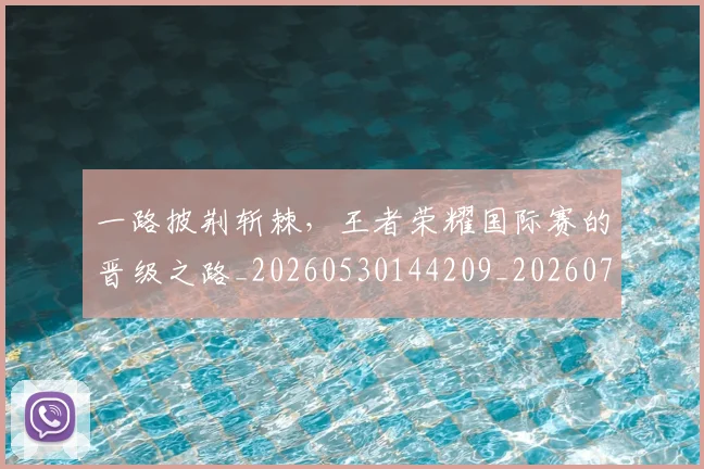 一路披荆斩棘,王者荣耀国际赛的晋级之路_20260530144209_20260702173731