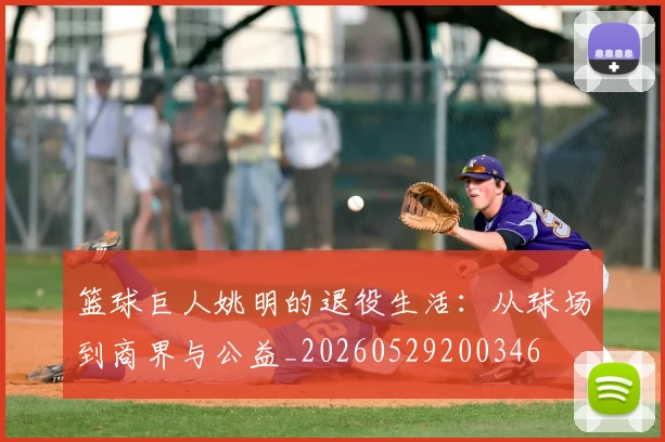 篮球巨人姚明的退役生活：从球场到商界与公益_20260529200346