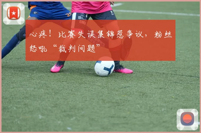 心疼！比赛失误集锦惹争议，粉丝怒吼“裁判问题”