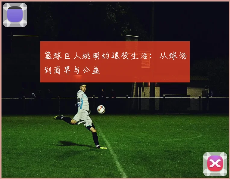 篮球巨人姚明的退役生活：从球场到商界与公益