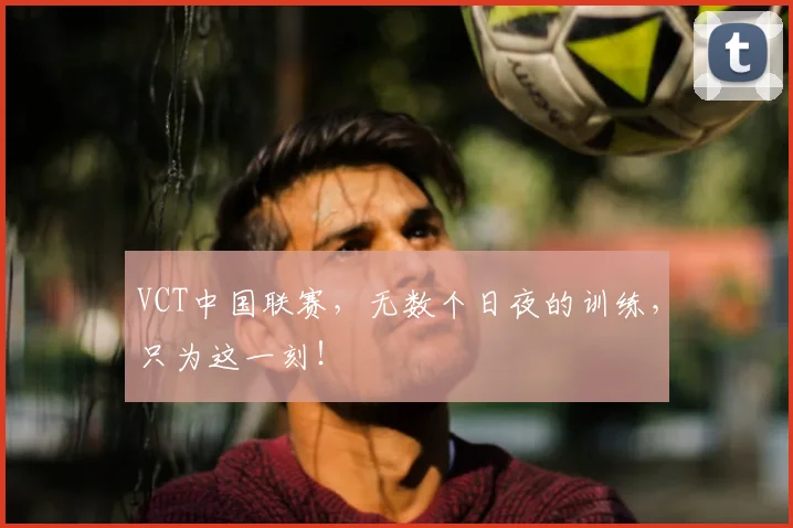VCT中国联赛,无数个日夜的训练,只为这一刻!