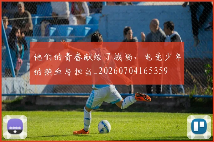他们的青春献给了战场，电竞少年的热血与担当_20260704165359