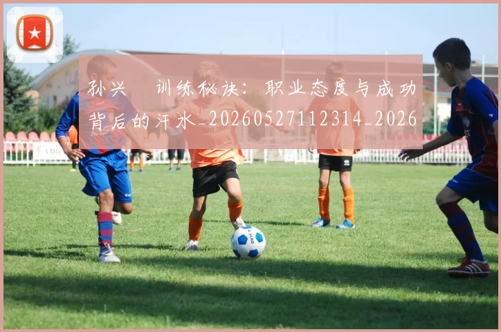 孙兴慜训练秘诀：职业态度与成功背后的汗水_20260527112314_20260707143912