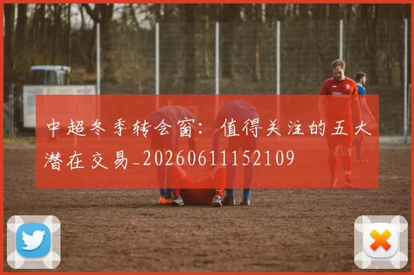 中超冬季转会窗:值得关注的五大潜在交易_20260611152109