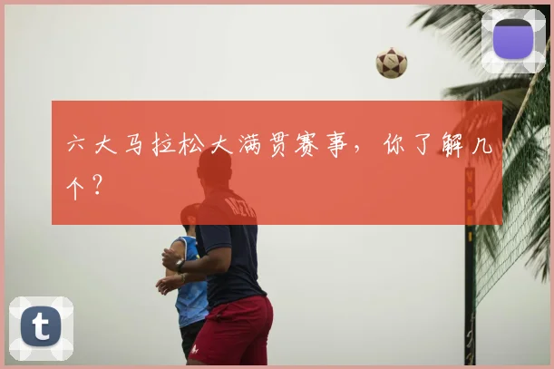 六大马拉松大满贯赛事,你了解几个?